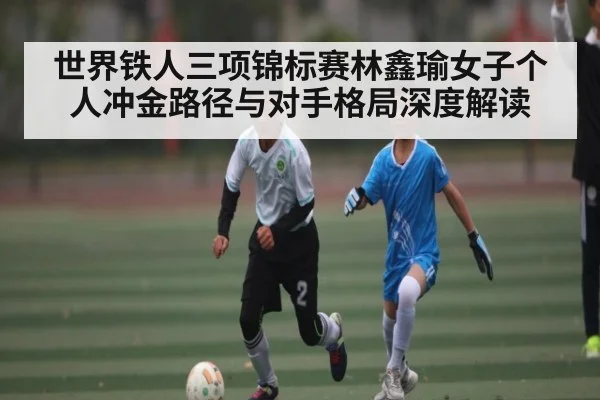 世界铁人三项锦标赛林鑫瑜女子个人冲金路径与对手格局深度解读