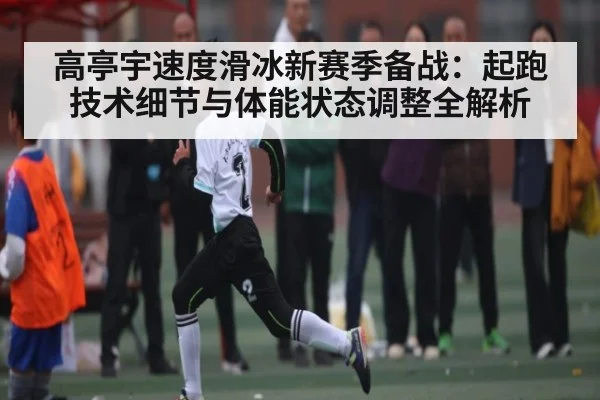 高亭宇速度滑冰新赛季备战：起跑技术细节与体能状态调整全解析