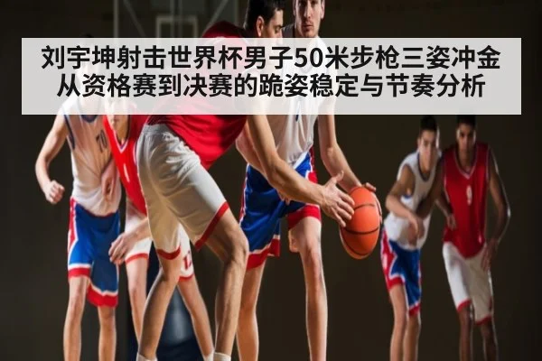 刘宇坤射击世界杯男子50米步枪三姿冲金从资格赛到决赛的跪姿稳定与节奏分析